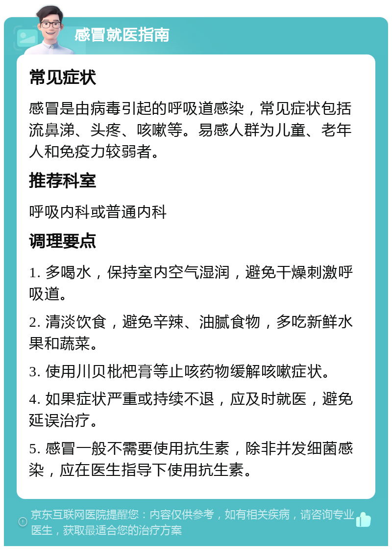 感冒就医指南 常见症状 感冒是由病毒引起的呼吸道感染，常见症状包括流鼻涕、头疼、咳嗽等。易感人群为儿童、老年人和免疫力较弱者。 推荐科室 呼吸内科或普通内科 调理要点 1. 多喝水，保持室内空气湿润，避免干燥刺激呼吸道。 2. 清淡饮食，避免辛辣、油腻食物，多吃新鲜水果和蔬菜。 3. 使用川贝枇杷膏等止咳药物缓解咳嗽症状。 4. 如果症状严重或持续不退，应及时就医，避免延误治疗。 5. 感冒一般不需要使用抗生素，除非并发细菌感染，应在医生指导下使用抗生素。