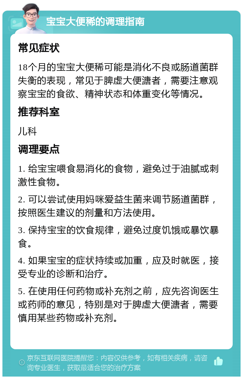 宝宝大便稀的调理指南 常见症状 18个月的宝宝大便稀可能是消化不良或肠道菌群失衡的表现，常见于脾虚大便溏者，需要注意观察宝宝的食欲、精神状态和体重变化等情况。 推荐科室 儿科 调理要点 1. 给宝宝喂食易消化的食物，避免过于油腻或刺激性食物。 2. 可以尝试使用妈咪爱益生菌来调节肠道菌群，按照医生建议的剂量和方法使用。 3. 保持宝宝的饮食规律，避免过度饥饿或暴饮暴食。 4. 如果宝宝的症状持续或加重，应及时就医，接受专业的诊断和治疗。 5. 在使用任何药物或补充剂之前，应先咨询医生或药师的意见，特别是对于脾虚大便溏者，需要慎用某些药物或补充剂。