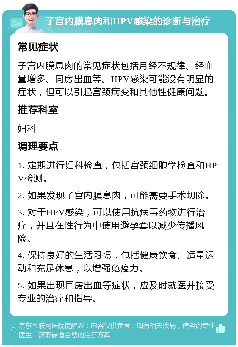 子宫内膜息肉和HPV感染的诊断与治疗 常见症状 子宫内膜息肉的常见症状包括月经不规律、经血量增多、同房出血等。HPV感染可能没有明显的症状，但可以引起宫颈病变和其他性健康问题。 推荐科室 妇科 调理要点 1. 定期进行妇科检查，包括宫颈细胞学检查和HPV检测。 2. 如果发现子宫内膜息肉，可能需要手术切除。 3. 对于HPV感染，可以使用抗病毒药物进行治疗，并且在性行为中使用避孕套以减少传播风险。 4. 保持良好的生活习惯，包括健康饮食、适量运动和充足休息，以增强免疫力。 5. 如果出现同房出血等症状，应及时就医并接受专业的治疗和指导。