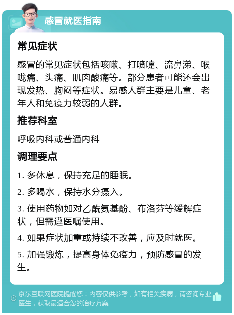 感冒就医指南 常见症状 感冒的常见症状包括咳嗽、打喷嚏、流鼻涕、喉咙痛、头痛、肌肉酸痛等。部分患者可能还会出现发热、胸闷等症状。易感人群主要是儿童、老年人和免疫力较弱的人群。 推荐科室 呼吸内科或普通内科 调理要点 1. 多休息，保持充足的睡眠。 2. 多喝水，保持水分摄入。 3. 使用药物如对乙酰氨基酚、布洛芬等缓解症状，但需遵医嘱使用。 4. 如果症状加重或持续不改善，应及时就医。 5. 加强锻炼，提高身体免疫力，预防感冒的发生。