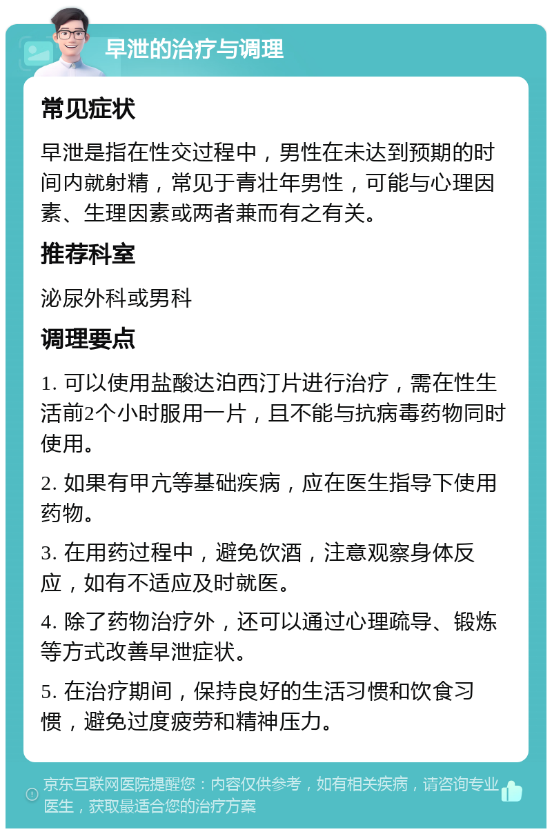 早泄的治疗与调理 常见症状 早泄是指在性交过程中，男性在未达到预期的时间内就射精，常见于青壮年男性，可能与心理因素、生理因素或两者兼而有之有关。 推荐科室 泌尿外科或男科 调理要点 1. 可以使用盐酸达泊西汀片进行治疗，需在性生活前2个小时服用一片，且不能与抗病毒药物同时使用。 2. 如果有甲亢等基础疾病，应在医生指导下使用药物。 3. 在用药过程中，避免饮酒，注意观察身体反应，如有不适应及时就医。 4. 除了药物治疗外，还可以通过心理疏导、锻炼等方式改善早泄症状。 5. 在治疗期间，保持良好的生活习惯和饮食习惯，避免过度疲劳和精神压力。