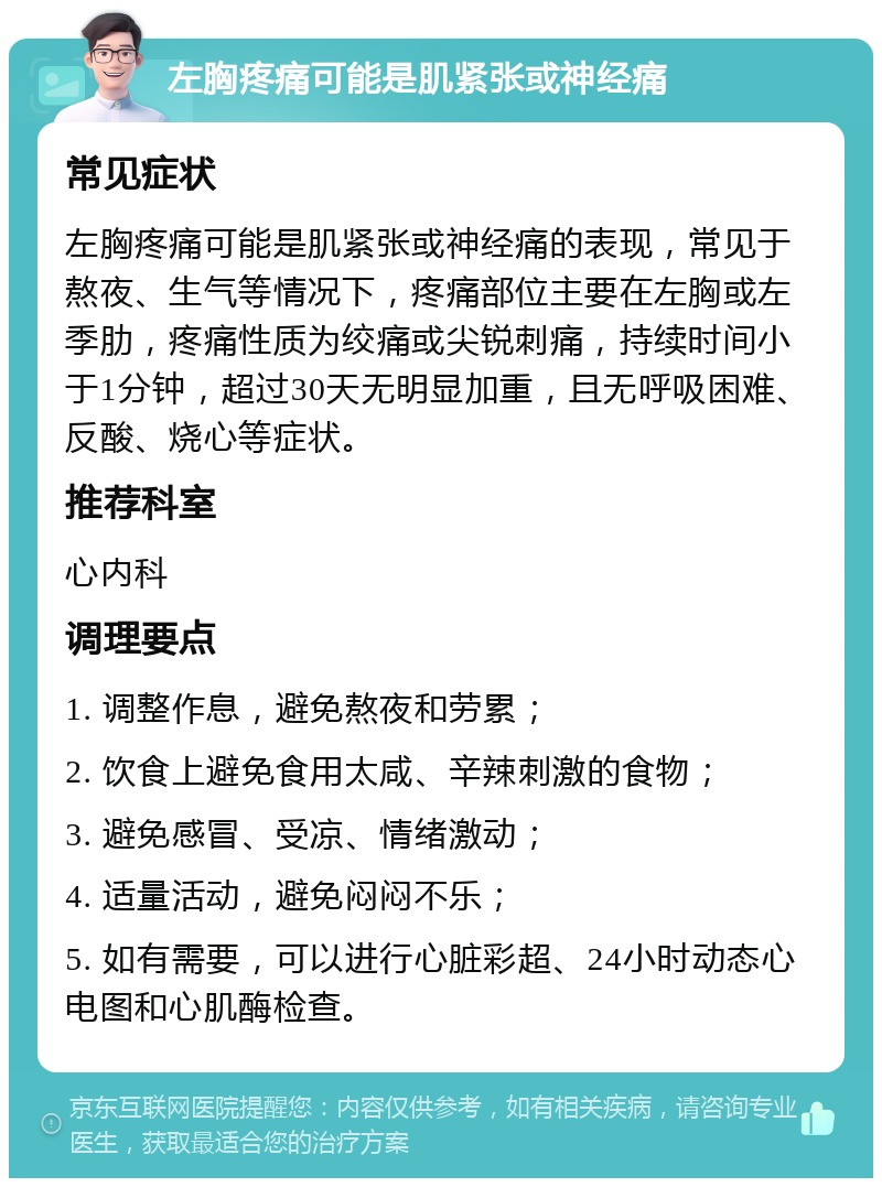 左胸疼痛可能是肌紧张或神经痛 常见症状 左胸疼痛可能是肌紧张或神经痛的表现，常见于熬夜、生气等情况下，疼痛部位主要在左胸或左季肋，疼痛性质为绞痛或尖锐刺痛，持续时间小于1分钟，超过30天无明显加重，且无呼吸困难、反酸、烧心等症状。 推荐科室 心内科 调理要点 1. 调整作息，避免熬夜和劳累； 2. 饮食上避免食用太咸、辛辣刺激的食物； 3. 避免感冒、受凉、情绪激动； 4. 适量活动，避免闷闷不乐； 5. 如有需要，可以进行心脏彩超、24小时动态心电图和心肌酶检查。