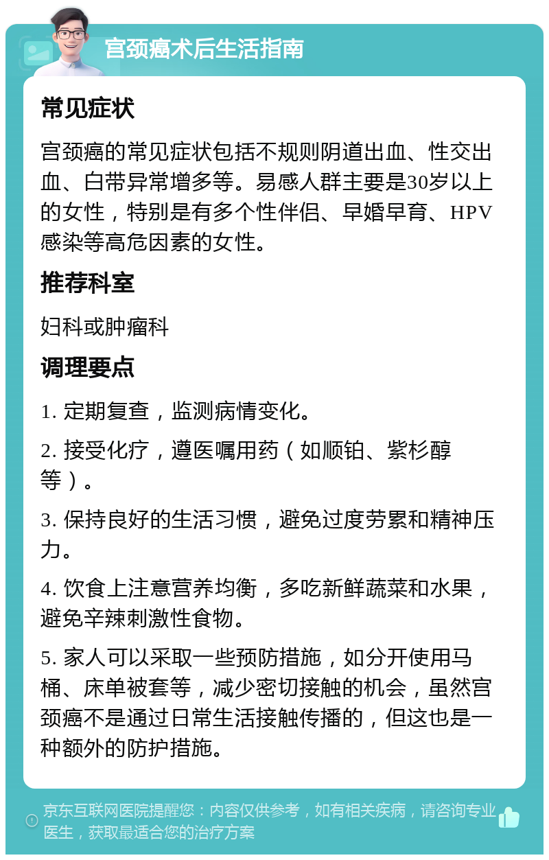 宫颈癌术后生活指南 常见症状 宫颈癌的常见症状包括不规则阴道出血、性交出血、白带异常增多等。易感人群主要是30岁以上的女性，特别是有多个性伴侣、早婚早育、HPV感染等高危因素的女性。 推荐科室 妇科或肿瘤科 调理要点 1. 定期复查，监测病情变化。 2. 接受化疗，遵医嘱用药（如顺铂、紫杉醇等）。 3. 保持良好的生活习惯，避免过度劳累和精神压力。 4. 饮食上注意营养均衡，多吃新鲜蔬菜和水果，避免辛辣刺激性食物。 5. 家人可以采取一些预防措施，如分开使用马桶、床单被套等，减少密切接触的机会，虽然宫颈癌不是通过日常生活接触传播的，但这也是一种额外的防护措施。