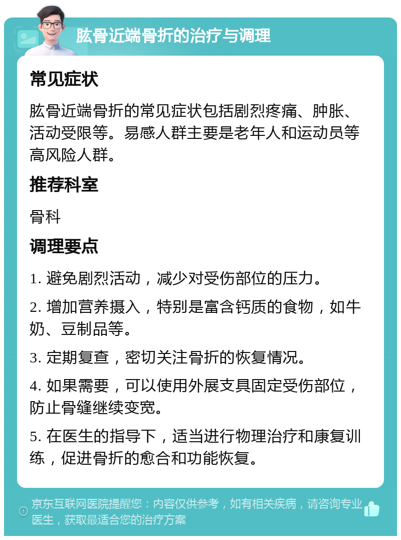 肱骨近端骨折的治疗与调理 常见症状 肱骨近端骨折的常见症状包括剧烈疼痛、肿胀、活动受限等。易感人群主要是老年人和运动员等高风险人群。 推荐科室 骨科 调理要点 1. 避免剧烈活动，减少对受伤部位的压力。 2. 增加营养摄入，特别是富含钙质的食物，如牛奶、豆制品等。 3. 定期复查，密切关注骨折的恢复情况。 4. 如果需要，可以使用外展支具固定受伤部位，防止骨缝继续变宽。 5. 在医生的指导下，适当进行物理治疗和康复训练，促进骨折的愈合和功能恢复。