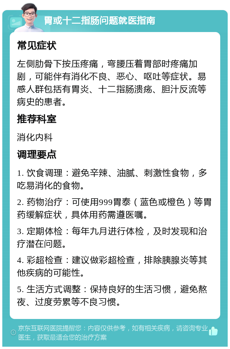 胃或十二指肠问题就医指南 常见症状 左侧肋骨下按压疼痛，弯腰压着胃部时疼痛加剧，可能伴有消化不良、恶心、呕吐等症状。易感人群包括有胃炎、十二指肠溃疡、胆汁反流等病史的患者。 推荐科室 消化内科 调理要点 1. 饮食调理：避免辛辣、油腻、刺激性食物，多吃易消化的食物。 2. 药物治疗：可使用999胃泰（蓝色或橙色）等胃药缓解症状，具体用药需遵医嘱。 3. 定期体检：每年九月进行体检，及时发现和治疗潜在问题。 4. 彩超检查：建议做彩超检查，排除胰腺炎等其他疾病的可能性。 5. 生活方式调整：保持良好的生活习惯，避免熬夜、过度劳累等不良习惯。