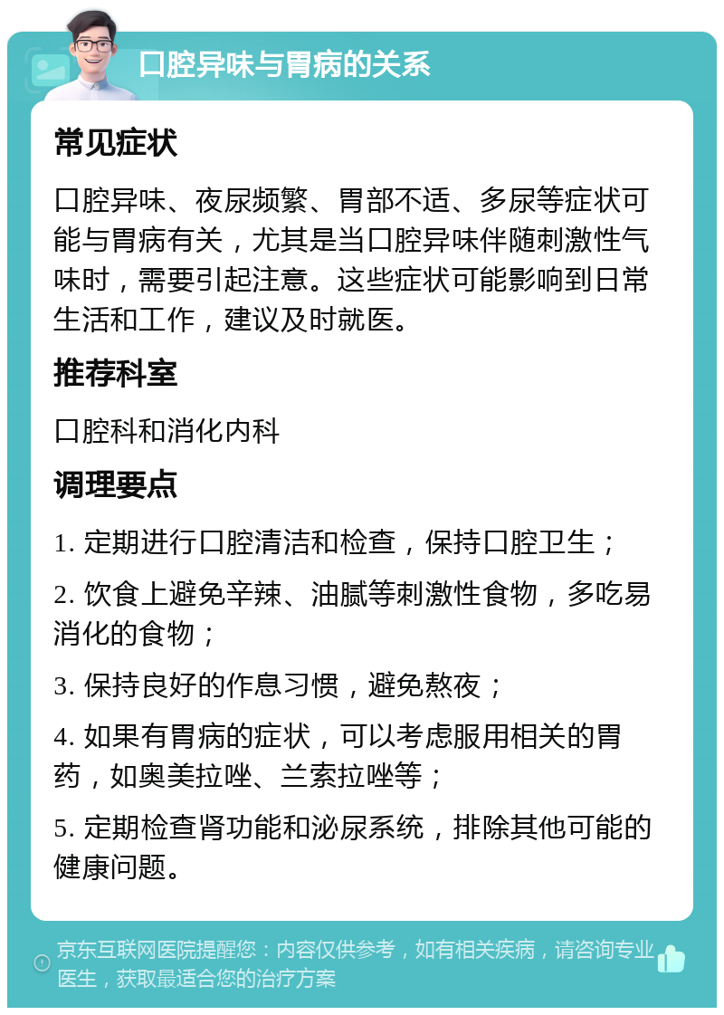 口腔异味与胃病的关系 常见症状 口腔异味、夜尿频繁、胃部不适、多尿等症状可能与胃病有关，尤其是当口腔异味伴随刺激性气味时，需要引起注意。这些症状可能影响到日常生活和工作，建议及时就医。 推荐科室 口腔科和消化内科 调理要点 1. 定期进行口腔清洁和检查，保持口腔卫生； 2. 饮食上避免辛辣、油腻等刺激性食物，多吃易消化的食物； 3. 保持良好的作息习惯，避免熬夜； 4. 如果有胃病的症状，可以考虑服用相关的胃药，如奥美拉唑、兰索拉唑等； 5. 定期检查肾功能和泌尿系统，排除其他可能的健康问题。