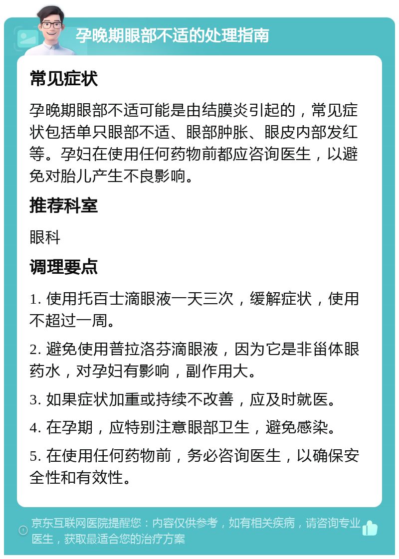 孕晚期眼部不适的处理指南 常见症状 孕晚期眼部不适可能是由结膜炎引起的，常见症状包括单只眼部不适、眼部肿胀、眼皮内部发红等。孕妇在使用任何药物前都应咨询医生，以避免对胎儿产生不良影响。 推荐科室 眼科 调理要点 1. 使用托百士滴眼液一天三次，缓解症状，使用不超过一周。 2. 避免使用普拉洛芬滴眼液，因为它是非甾体眼药水，对孕妇有影响，副作用大。 3. 如果症状加重或持续不改善，应及时就医。 4. 在孕期，应特别注意眼部卫生，避免感染。 5. 在使用任何药物前，务必咨询医生，以确保安全性和有效性。