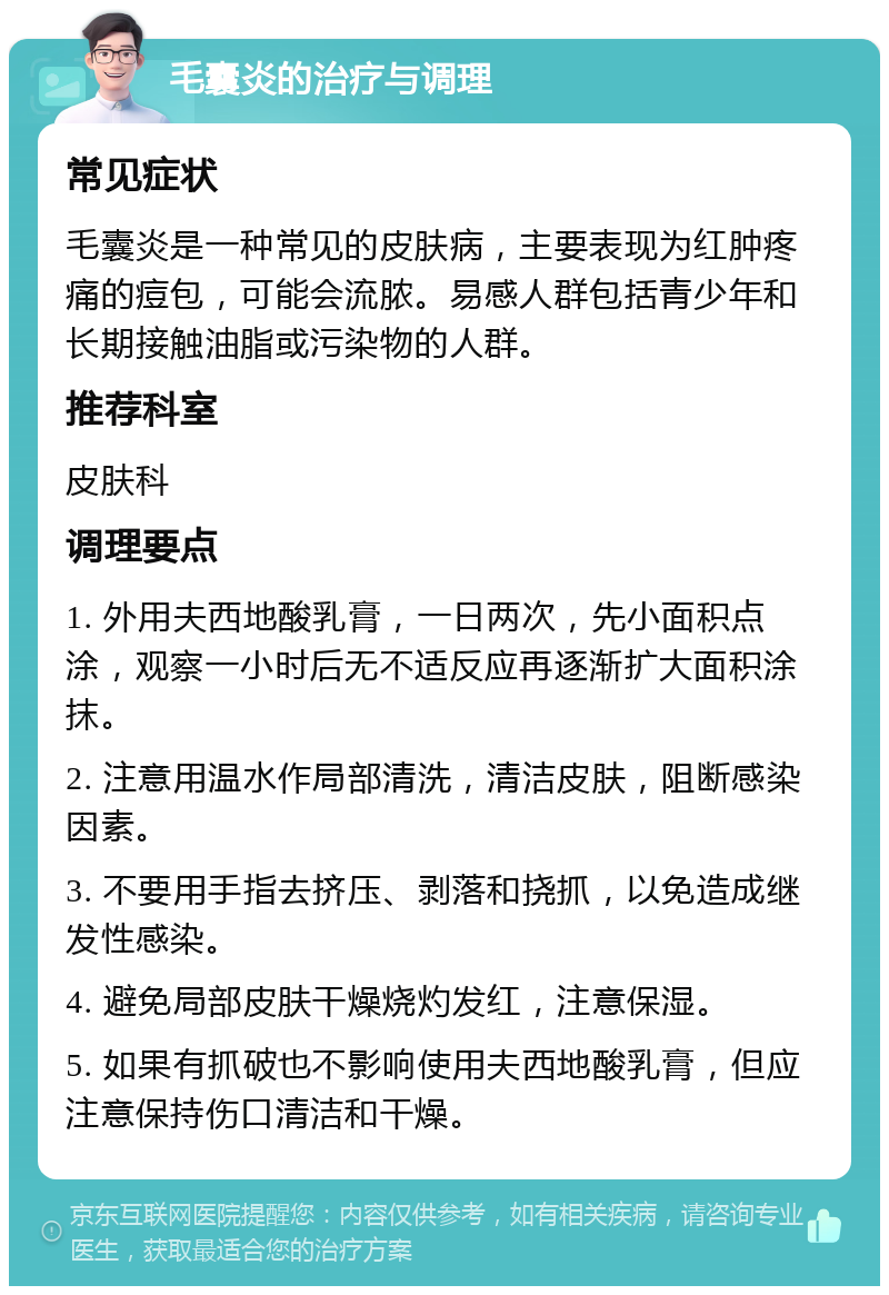 毛囊炎的治疗与调理 常见症状 毛囊炎是一种常见的皮肤病，主要表现为红肿疼痛的痘包，可能会流脓。易感人群包括青少年和长期接触油脂或污染物的人群。 推荐科室 皮肤科 调理要点 1. 外用夫西地酸乳膏，一日两次，先小面积点涂，观察一小时后无不适反应再逐渐扩大面积涂抹。 2. 注意用温水作局部清洗，清洁皮肤，阻断感染因素。 3. 不要用手指去挤压、剥落和挠抓，以免造成继发性感染。 4. 避免局部皮肤干燥烧灼发红，注意保湿。 5. 如果有抓破也不影响使用夫西地酸乳膏，但应注意保持伤口清洁和干燥。