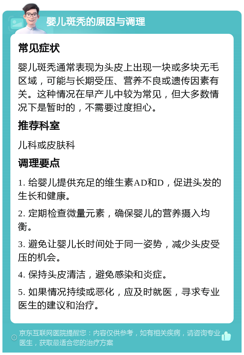 婴儿斑秃的原因与调理 常见症状 婴儿斑秃通常表现为头皮上出现一块或多块无毛区域，可能与长期受压、营养不良或遗传因素有关。这种情况在早产儿中较为常见，但大多数情况下是暂时的，不需要过度担心。 推荐科室 儿科或皮肤科 调理要点 1. 给婴儿提供充足的维生素AD和D，促进头发的生长和健康。 2. 定期检查微量元素，确保婴儿的营养摄入均衡。 3. 避免让婴儿长时间处于同一姿势，减少头皮受压的机会。 4. 保持头皮清洁，避免感染和炎症。 5. 如果情况持续或恶化，应及时就医，寻求专业医生的建议和治疗。