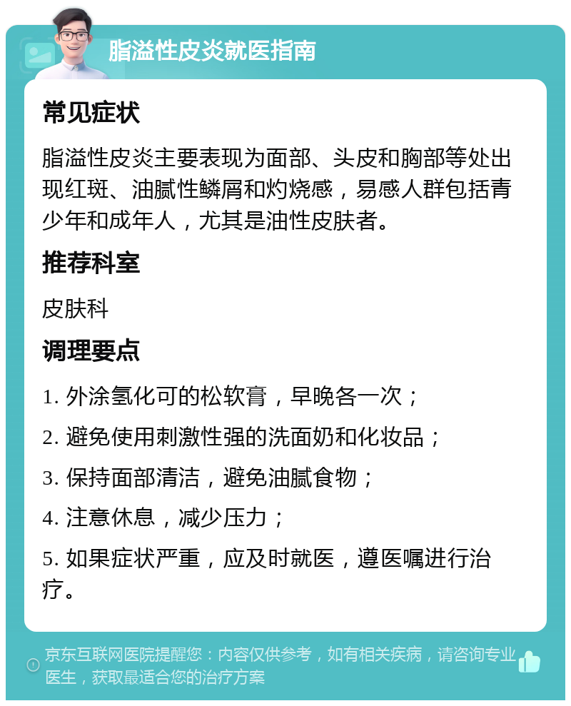 脂溢性皮炎就医指南 常见症状 脂溢性皮炎主要表现为面部、头皮和胸部等处出现红斑、油腻性鳞屑和灼烧感，易感人群包括青少年和成年人，尤其是油性皮肤者。 推荐科室 皮肤科 调理要点 1. 外涂氢化可的松软膏，早晚各一次； 2. 避免使用刺激性强的洗面奶和化妆品； 3. 保持面部清洁，避免油腻食物； 4. 注意休息，减少压力； 5. 如果症状严重，应及时就医，遵医嘱进行治疗。