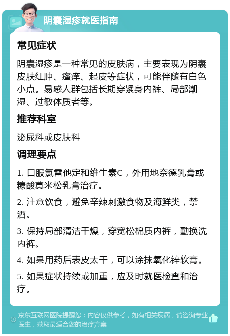 阴囊湿疹就医指南 常见症状 阴囊湿疹是一种常见的皮肤病，主要表现为阴囊皮肤红肿、瘙痒、起皮等症状，可能伴随有白色小点。易感人群包括长期穿紧身内裤、局部潮湿、过敏体质者等。 推荐科室 泌尿科或皮肤科 调理要点 1. 口服氯雷他定和维生素C，外用地奈德乳膏或糠酸莫米松乳膏治疗。 2. 注意饮食，避免辛辣刺激食物及海鲜类，禁酒。 3. 保持局部清洁干燥，穿宽松棉质内裤，勤换洗内裤。 4. 如果用药后表皮太干，可以涂抹氧化锌软膏。 5. 如果症状持续或加重，应及时就医检查和治疗。