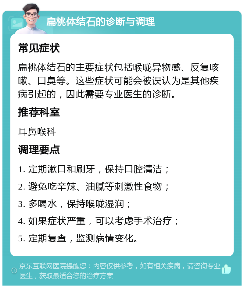 扁桃体结石的诊断与调理 常见症状 扁桃体结石的主要症状包括喉咙异物感、反复咳嗽、口臭等。这些症状可能会被误认为是其他疾病引起的，因此需要专业医生的诊断。 推荐科室 耳鼻喉科 调理要点 1. 定期漱口和刷牙，保持口腔清洁； 2. 避免吃辛辣、油腻等刺激性食物； 3. 多喝水，保持喉咙湿润； 4. 如果症状严重，可以考虑手术治疗； 5. 定期复查，监测病情变化。