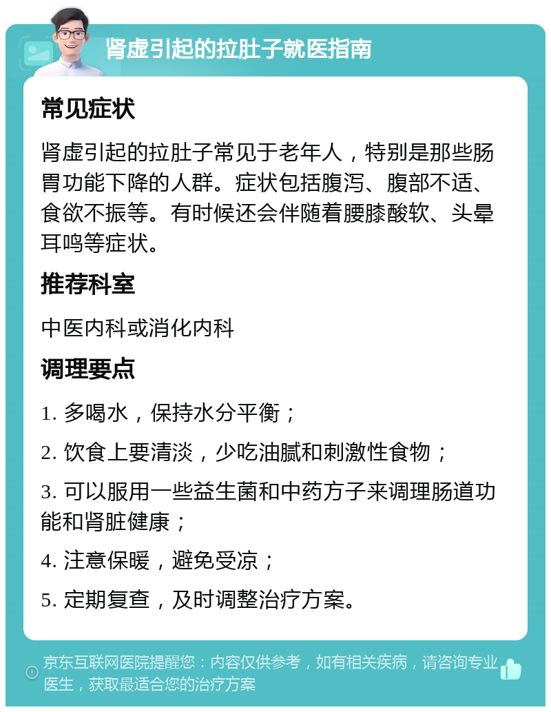 肾虚引起的拉肚子就医指南 常见症状 肾虚引起的拉肚子常见于老年人，特别是那些肠胃功能下降的人群。症状包括腹泻、腹部不适、食欲不振等。有时候还会伴随着腰膝酸软、头晕耳鸣等症状。 推荐科室 中医内科或消化内科 调理要点 1. 多喝水，保持水分平衡； 2. 饮食上要清淡，少吃油腻和刺激性食物； 3. 可以服用一些益生菌和中药方子来调理肠道功能和肾脏健康； 4. 注意保暖，避免受凉； 5. 定期复查，及时调整治疗方案。