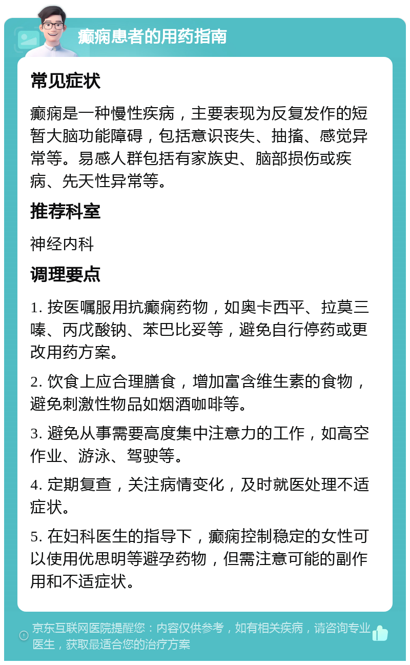 癫痫患者的用药指南 常见症状 癫痫是一种慢性疾病，主要表现为反复发作的短暂大脑功能障碍，包括意识丧失、抽搐、感觉异常等。易感人群包括有家族史、脑部损伤或疾病、先天性异常等。 推荐科室 神经内科 调理要点 1. 按医嘱服用抗癫痫药物，如奥卡西平、拉莫三嗪、丙戊酸钠、苯巴比妥等，避免自行停药或更改用药方案。 2. 饮食上应合理膳食，增加富含维生素的食物，避免刺激性物品如烟酒咖啡等。 3. 避免从事需要高度集中注意力的工作，如高空作业、游泳、驾驶等。 4. 定期复查，关注病情变化，及时就医处理不适症状。 5. 在妇科医生的指导下，癫痫控制稳定的女性可以使用优思明等避孕药物，但需注意可能的副作用和不适症状。