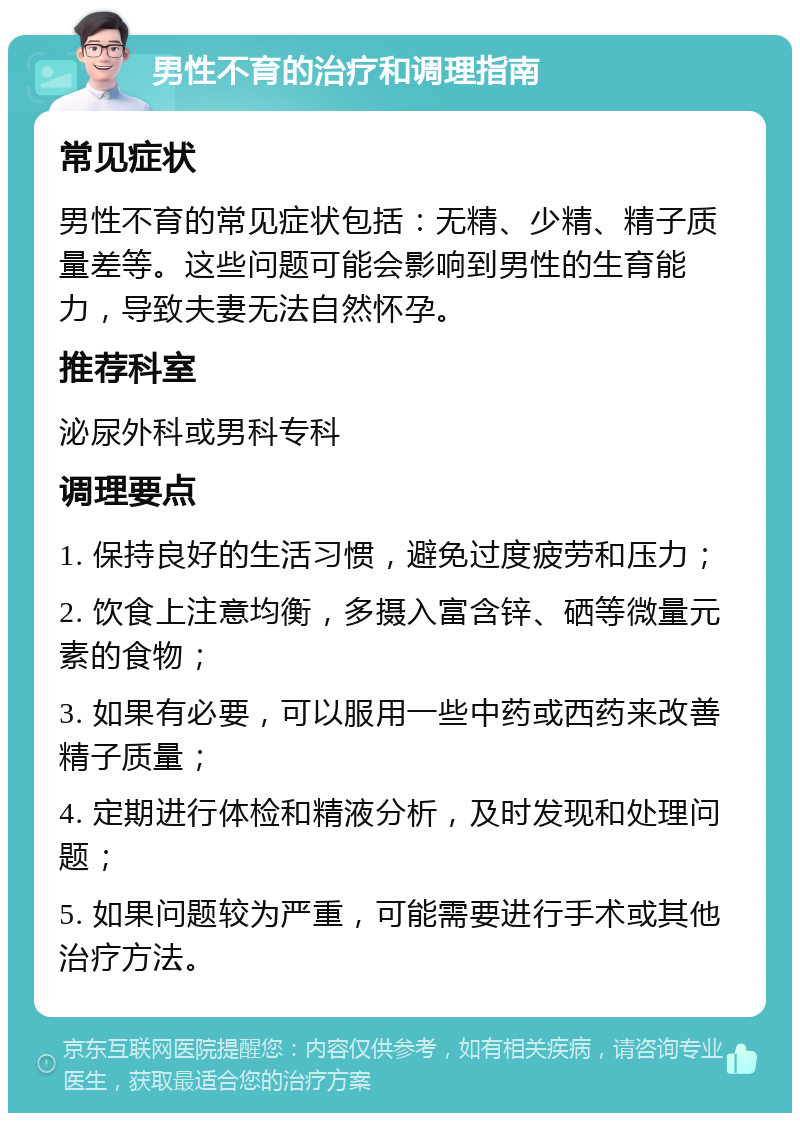 男性不育的治疗和调理指南 常见症状 男性不育的常见症状包括：无精、少精、精子质量差等。这些问题可能会影响到男性的生育能力，导致夫妻无法自然怀孕。 推荐科室 泌尿外科或男科专科 调理要点 1. 保持良好的生活习惯，避免过度疲劳和压力； 2. 饮食上注意均衡，多摄入富含锌、硒等微量元素的食物； 3. 如果有必要，可以服用一些中药或西药来改善精子质量； 4. 定期进行体检和精液分析，及时发现和处理问题； 5. 如果问题较为严重，可能需要进行手术或其他治疗方法。