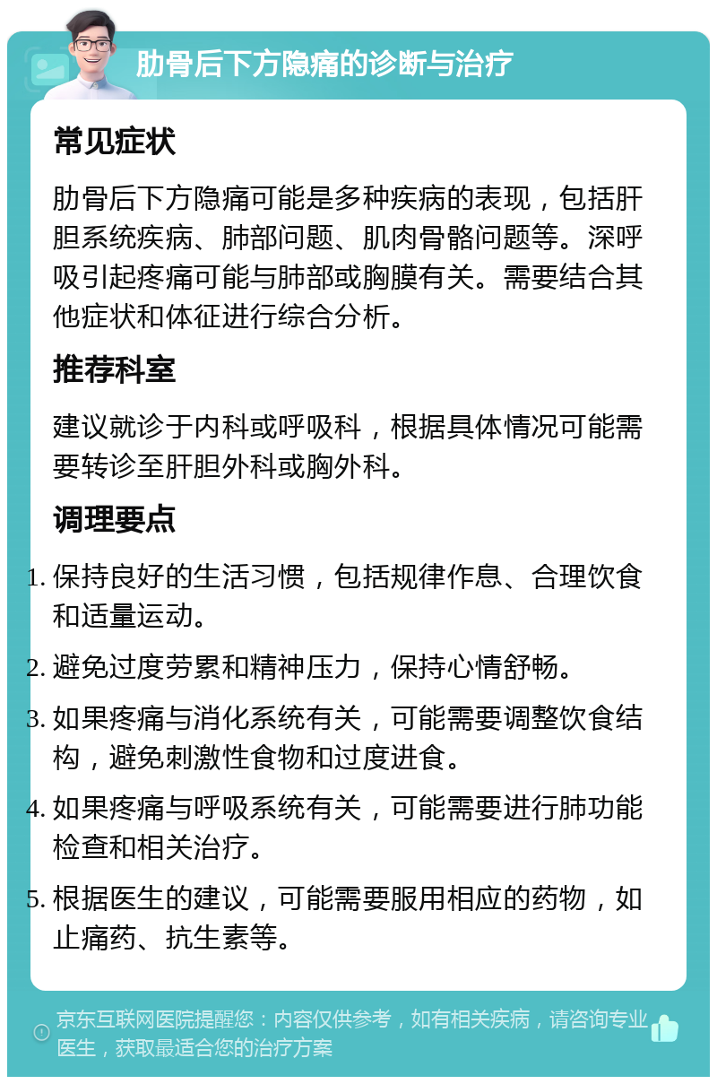 肋骨后下方隐痛的诊断与治疗 常见症状 肋骨后下方隐痛可能是多种疾病的表现，包括肝胆系统疾病、肺部问题、肌肉骨骼问题等。深呼吸引起疼痛可能与肺部或胸膜有关。需要结合其他症状和体征进行综合分析。 推荐科室 建议就诊于内科或呼吸科，根据具体情况可能需要转诊至肝胆外科或胸外科。 调理要点 保持良好的生活习惯，包括规律作息、合理饮食和适量运动。 避免过度劳累和精神压力，保持心情舒畅。 如果疼痛与消化系统有关，可能需要调整饮食结构，避免刺激性食物和过度进食。 如果疼痛与呼吸系统有关，可能需要进行肺功能检查和相关治疗。 根据医生的建议，可能需要服用相应的药物，如止痛药、抗生素等。