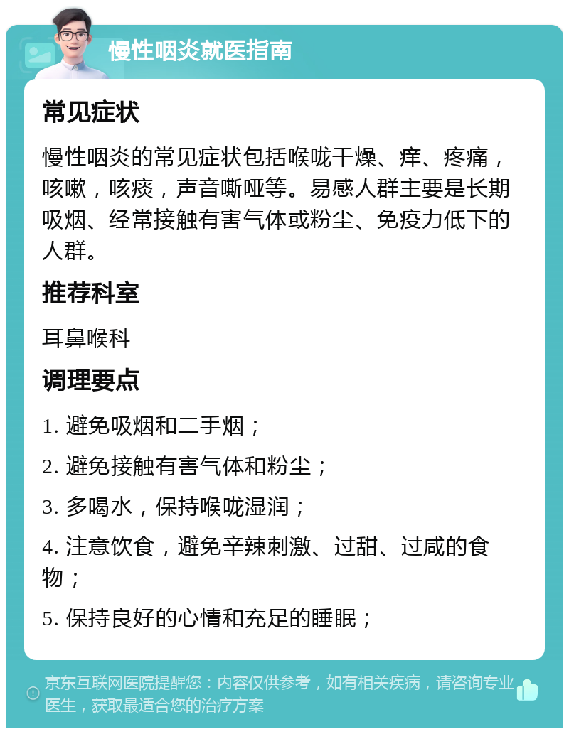 慢性咽炎就医指南 常见症状 慢性咽炎的常见症状包括喉咙干燥、痒、疼痛，咳嗽，咳痰，声音嘶哑等。易感人群主要是长期吸烟、经常接触有害气体或粉尘、免疫力低下的人群。 推荐科室 耳鼻喉科 调理要点 1. 避免吸烟和二手烟； 2. 避免接触有害气体和粉尘； 3. 多喝水，保持喉咙湿润； 4. 注意饮食，避免辛辣刺激、过甜、过咸的食物； 5. 保持良好的心情和充足的睡眠；