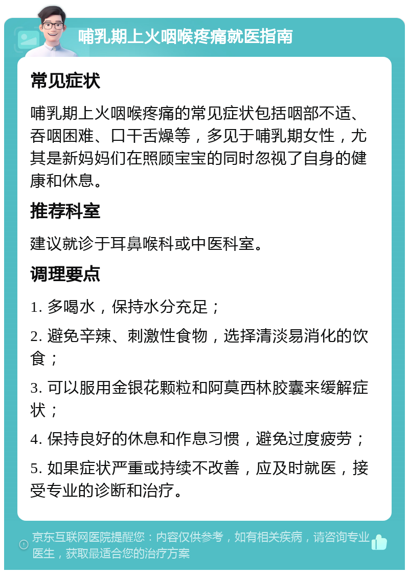 哺乳期上火咽喉疼痛就医指南 常见症状 哺乳期上火咽喉疼痛的常见症状包括咽部不适、吞咽困难、口干舌燥等，多见于哺乳期女性，尤其是新妈妈们在照顾宝宝的同时忽视了自身的健康和休息。 推荐科室 建议就诊于耳鼻喉科或中医科室。 调理要点 1. 多喝水，保持水分充足； 2. 避免辛辣、刺激性食物，选择清淡易消化的饮食； 3. 可以服用金银花颗粒和阿莫西林胶囊来缓解症状； 4. 保持良好的休息和作息习惯，避免过度疲劳； 5. 如果症状严重或持续不改善，应及时就医，接受专业的诊断和治疗。