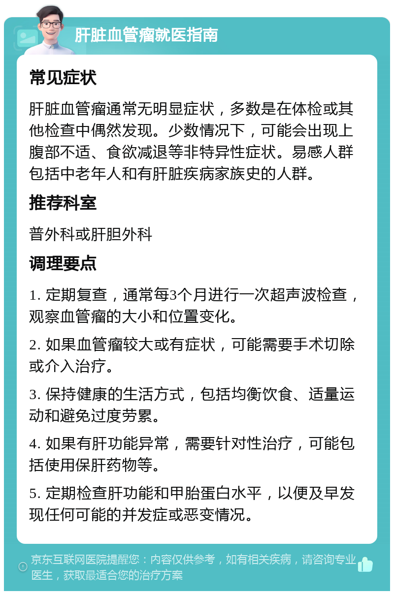 肝脏血管瘤就医指南 常见症状 肝脏血管瘤通常无明显症状，多数是在体检或其他检查中偶然发现。少数情况下，可能会出现上腹部不适、食欲减退等非特异性症状。易感人群包括中老年人和有肝脏疾病家族史的人群。 推荐科室 普外科或肝胆外科 调理要点 1. 定期复查，通常每3个月进行一次超声波检查，观察血管瘤的大小和位置变化。 2. 如果血管瘤较大或有症状，可能需要手术切除或介入治疗。 3. 保持健康的生活方式，包括均衡饮食、适量运动和避免过度劳累。 4. 如果有肝功能异常，需要针对性治疗，可能包括使用保肝药物等。 5. 定期检查肝功能和甲胎蛋白水平，以便及早发现任何可能的并发症或恶变情况。