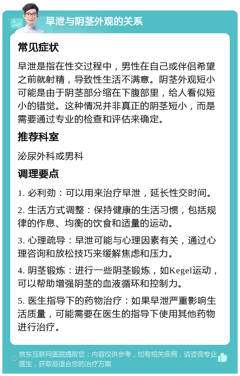 早泄与阴茎外观的关系 常见症状 早泄是指在性交过程中，男性在自己或伴侣希望之前就射精，导致性生活不满意。阴茎外观短小可能是由于阴茎部分缩在下腹部里，给人看似短小的错觉。这种情况并非真正的阴茎短小，而是需要通过专业的检查和评估来确定。 推荐科室 泌尿外科或男科 调理要点 1. 必利劲：可以用来治疗早泄，延长性交时间。 2. 生活方式调整：保持健康的生活习惯，包括规律的作息、均衡的饮食和适量的运动。 3. 心理疏导：早泄可能与心理因素有关，通过心理咨询和放松技巧来缓解焦虑和压力。 4. 阴茎锻炼：进行一些阴茎锻炼，如Kegel运动，可以帮助增强阴茎的血液循环和控制力。 5. 医生指导下的药物治疗：如果早泄严重影响生活质量，可能需要在医生的指导下使用其他药物进行治疗。