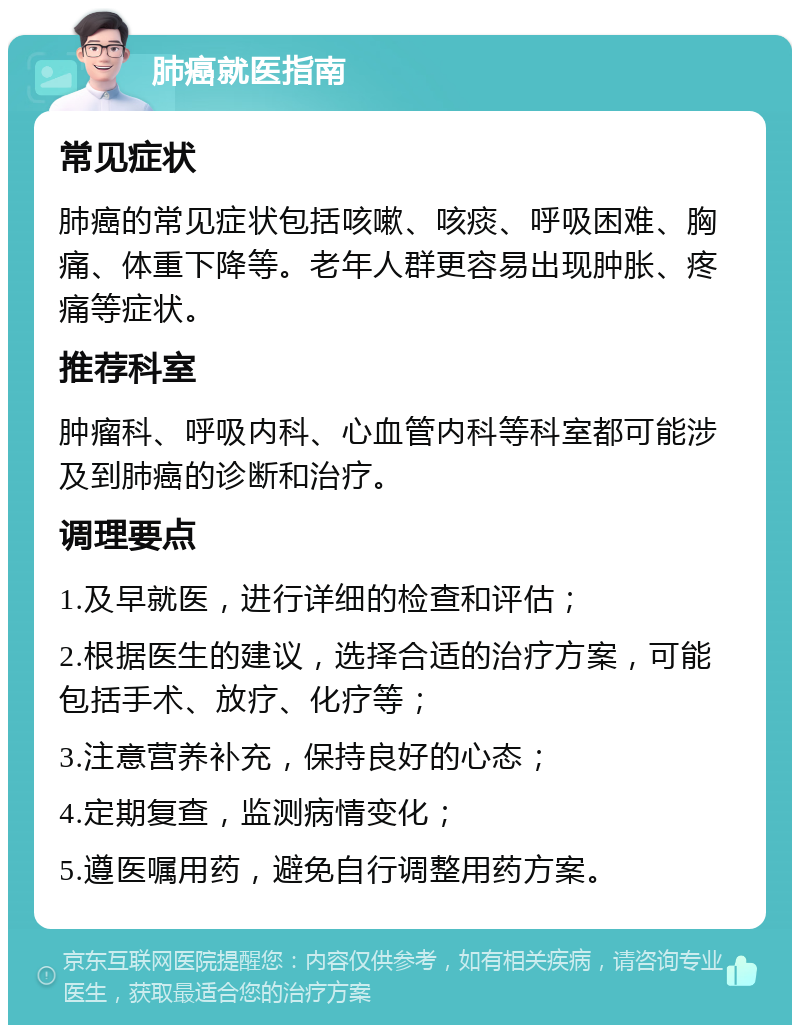 肺癌就医指南 常见症状 肺癌的常见症状包括咳嗽、咳痰、呼吸困难、胸痛、体重下降等。老年人群更容易出现肿胀、疼痛等症状。 推荐科室 肿瘤科、呼吸内科、心血管内科等科室都可能涉及到肺癌的诊断和治疗。 调理要点 1.及早就医，进行详细的检查和评估； 2.根据医生的建议，选择合适的治疗方案，可能包括手术、放疗、化疗等； 3.注意营养补充，保持良好的心态； 4.定期复查，监测病情变化； 5.遵医嘱用药，避免自行调整用药方案。