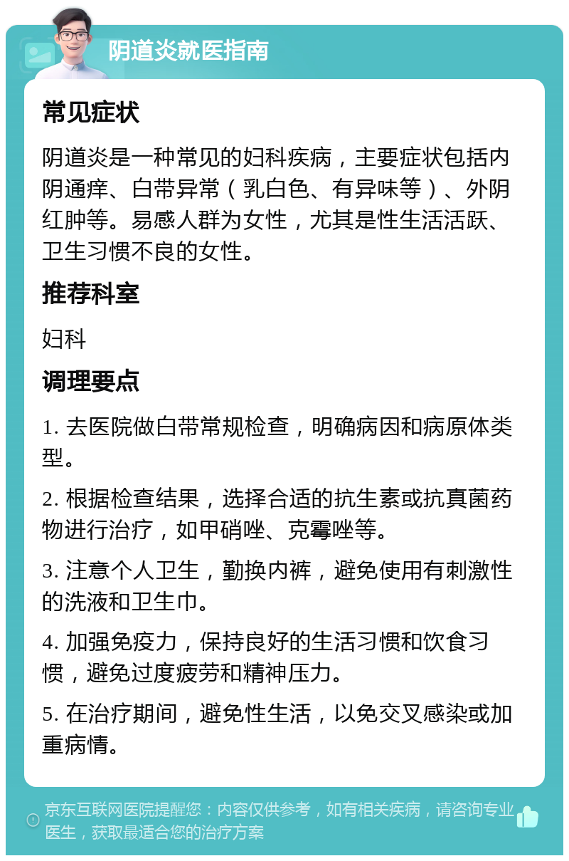 阴道炎就医指南 常见症状 阴道炎是一种常见的妇科疾病，主要症状包括内阴通痒、白带异常（乳白色、有异味等）、外阴红肿等。易感人群为女性，尤其是性生活活跃、卫生习惯不良的女性。 推荐科室 妇科 调理要点 1. 去医院做白带常规检查，明确病因和病原体类型。 2. 根据检查结果，选择合适的抗生素或抗真菌药物进行治疗，如甲硝唑、克霉唑等。 3. 注意个人卫生，勤换内裤，避免使用有刺激性的洗液和卫生巾。 4. 加强免疫力，保持良好的生活习惯和饮食习惯，避免过度疲劳和精神压力。 5. 在治疗期间，避免性生活，以免交叉感染或加重病情。