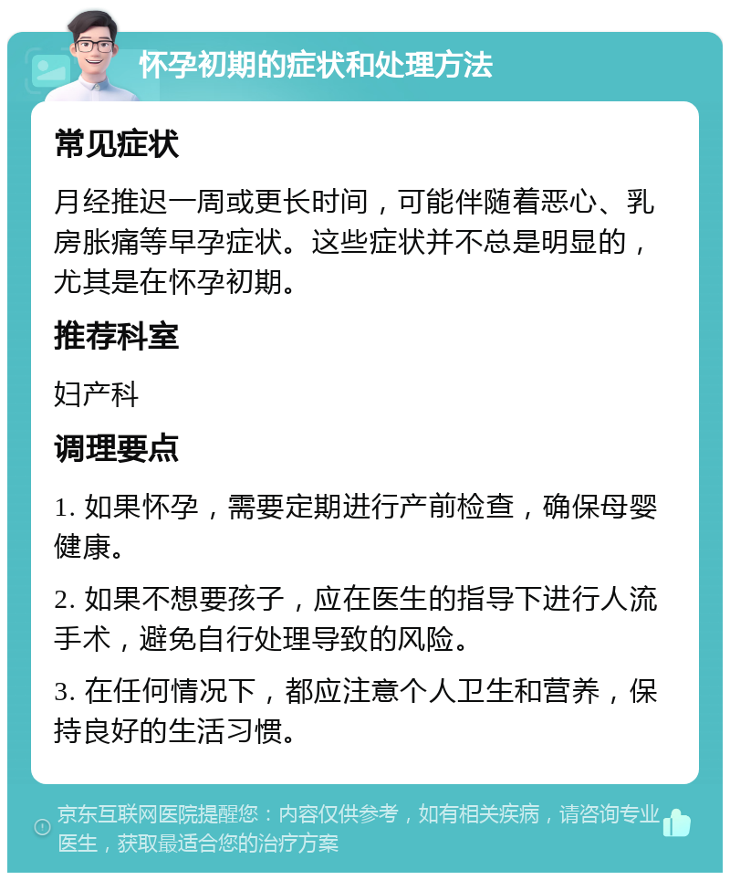 怀孕初期的症状和处理方法 常见症状 月经推迟一周或更长时间，可能伴随着恶心、乳房胀痛等早孕症状。这些症状并不总是明显的，尤其是在怀孕初期。 推荐科室 妇产科 调理要点 1. 如果怀孕，需要定期进行产前检查，确保母婴健康。 2. 如果不想要孩子，应在医生的指导下进行人流手术，避免自行处理导致的风险。 3. 在任何情况下，都应注意个人卫生和营养，保持良好的生活习惯。