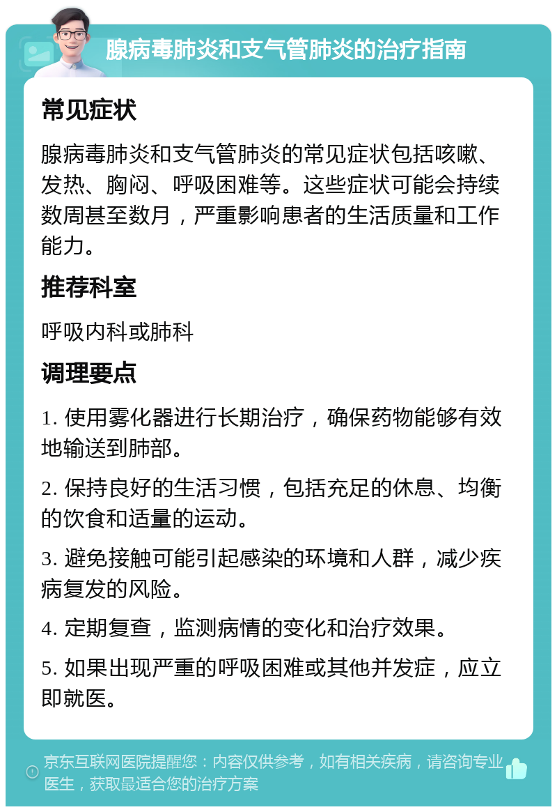 腺病毒肺炎和支气管肺炎的治疗指南 常见症状 腺病毒肺炎和支气管肺炎的常见症状包括咳嗽、发热、胸闷、呼吸困难等。这些症状可能会持续数周甚至数月，严重影响患者的生活质量和工作能力。 推荐科室 呼吸内科或肺科 调理要点 1. 使用雾化器进行长期治疗，确保药物能够有效地输送到肺部。 2. 保持良好的生活习惯，包括充足的休息、均衡的饮食和适量的运动。 3. 避免接触可能引起感染的环境和人群，减少疾病复发的风险。 4. 定期复查，监测病情的变化和治疗效果。 5. 如果出现严重的呼吸困难或其他并发症，应立即就医。