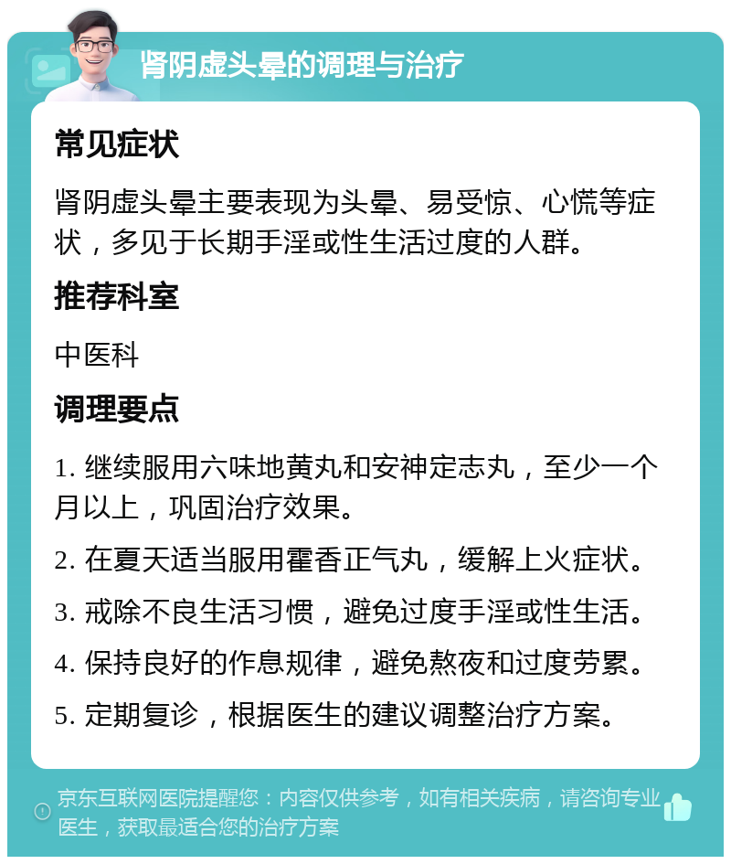 肾阴虚头晕的调理与治疗 常见症状 肾阴虚头晕主要表现为头晕、易受惊、心慌等症状，多见于长期手淫或性生活过度的人群。 推荐科室 中医科 调理要点 1. 继续服用六味地黄丸和安神定志丸，至少一个月以上，巩固治疗效果。 2. 在夏天适当服用霍香正气丸，缓解上火症状。 3. 戒除不良生活习惯，避免过度手淫或性生活。 4. 保持良好的作息规律，避免熬夜和过度劳累。 5. 定期复诊，根据医生的建议调整治疗方案。