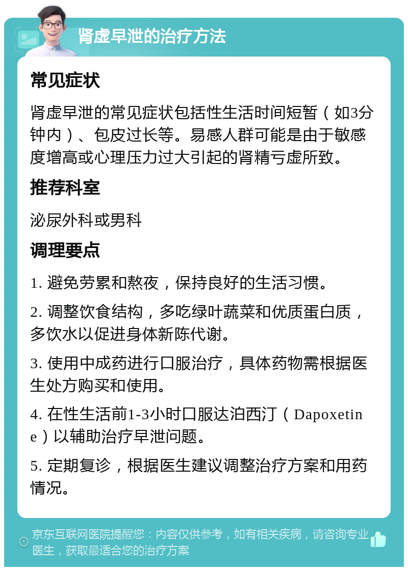 肾虚早泄的治疗方法 常见症状 肾虚早泄的常见症状包括性生活时间短暂（如3分钟内）、包皮过长等。易感人群可能是由于敏感度增高或心理压力过大引起的肾精亏虚所致。 推荐科室 泌尿外科或男科 调理要点 1. 避免劳累和熬夜，保持良好的生活习惯。 2. 调整饮食结构，多吃绿叶蔬菜和优质蛋白质，多饮水以促进身体新陈代谢。 3. 使用中成药进行口服治疗，具体药物需根据医生处方购买和使用。 4. 在性生活前1-3小时口服达泊西汀（Dapoxetine）以辅助治疗早泄问题。 5. 定期复诊，根据医生建议调整治疗方案和用药情况。