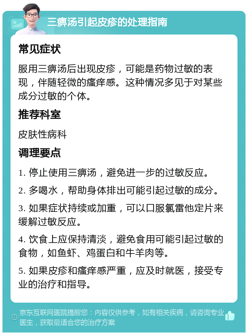 三痹汤引起皮疹的处理指南 常见症状 服用三痹汤后出现皮疹，可能是药物过敏的表现，伴随轻微的瘙痒感。这种情况多见于对某些成分过敏的个体。 推荐科室 皮肤性病科 调理要点 1. 停止使用三痹汤，避免进一步的过敏反应。 2. 多喝水，帮助身体排出可能引起过敏的成分。 3. 如果症状持续或加重，可以口服氯雷他定片来缓解过敏反应。 4. 饮食上应保持清淡，避免食用可能引起过敏的食物，如鱼虾、鸡蛋白和牛羊肉等。 5. 如果皮疹和瘙痒感严重，应及时就医，接受专业的治疗和指导。