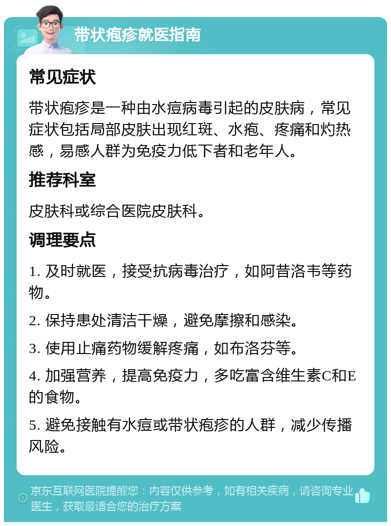 带状疱疹就医指南 常见症状 带状疱疹是一种由水痘病毒引起的皮肤病，常见症状包括局部皮肤出现红斑、水疱、疼痛和灼热感，易感人群为免疫力低下者和老年人。 推荐科室 皮肤科或综合医院皮肤科。 调理要点 1. 及时就医，接受抗病毒治疗，如阿昔洛韦等药物。 2. 保持患处清洁干燥，避免摩擦和感染。 3. 使用止痛药物缓解疼痛，如布洛芬等。 4. 加强营养，提高免疫力，多吃富含维生素C和E的食物。 5. 避免接触有水痘或带状疱疹的人群，减少传播风险。