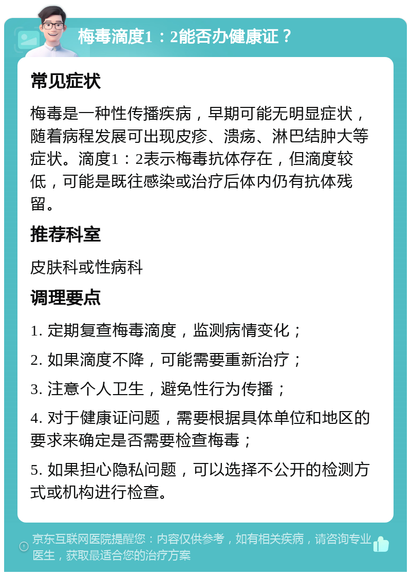 梅毒滴度1：2能否办健康证？ 常见症状 梅毒是一种性传播疾病，早期可能无明显症状，随着病程发展可出现皮疹、溃疡、淋巴结肿大等症状。滴度1：2表示梅毒抗体存在，但滴度较低，可能是既往感染或治疗后体内仍有抗体残留。 推荐科室 皮肤科或性病科 调理要点 1. 定期复查梅毒滴度，监测病情变化； 2. 如果滴度不降，可能需要重新治疗； 3. 注意个人卫生，避免性行为传播； 4. 对于健康证问题，需要根据具体单位和地区的要求来确定是否需要检查梅毒； 5. 如果担心隐私问题，可以选择不公开的检测方式或机构进行检查。