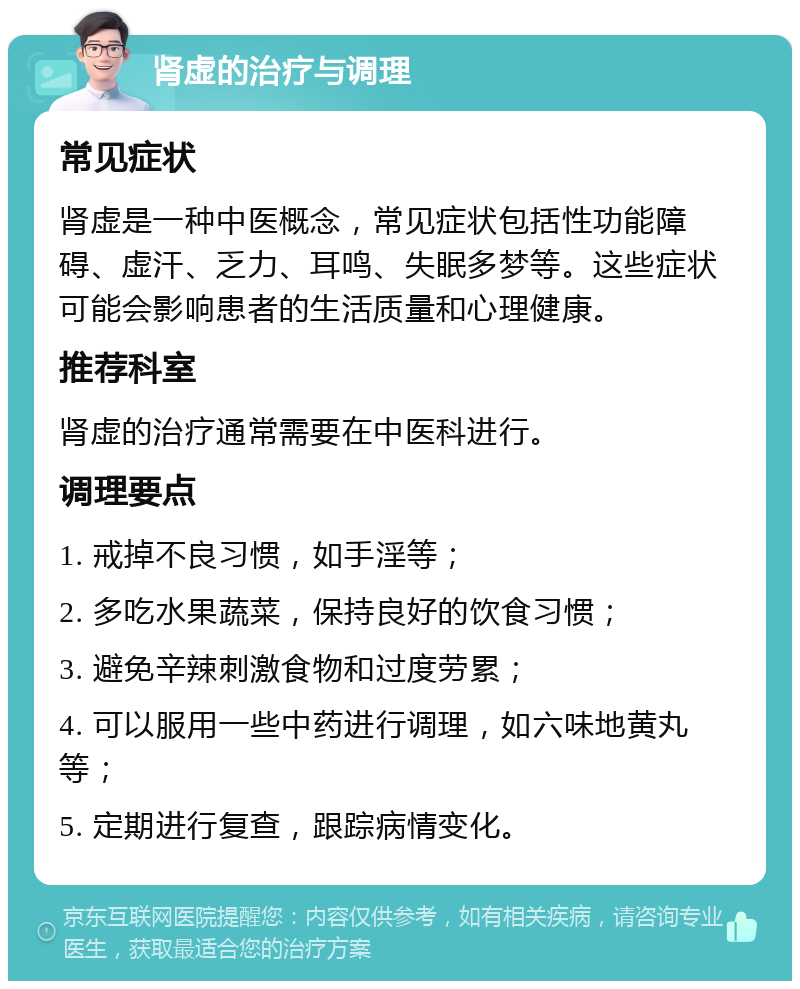 肾虚的治疗与调理 常见症状 肾虚是一种中医概念，常见症状包括性功能障碍、虚汗、乏力、耳鸣、失眠多梦等。这些症状可能会影响患者的生活质量和心理健康。 推荐科室 肾虚的治疗通常需要在中医科进行。 调理要点 1. 戒掉不良习惯，如手淫等； 2. 多吃水果蔬菜，保持良好的饮食习惯； 3. 避免辛辣刺激食物和过度劳累； 4. 可以服用一些中药进行调理，如六味地黄丸等； 5. 定期进行复查，跟踪病情变化。