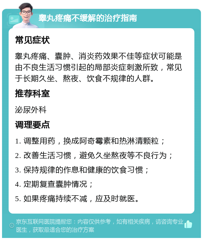 睾丸疼痛不缓解的治疗指南 常见症状 睾丸疼痛、囊肿、消炎药效果不佳等症状可能是由不良生活习惯引起的局部炎症刺激所致，常见于长期久坐、熬夜、饮食不规律的人群。 推荐科室 泌尿外科 调理要点 1. 调整用药，换成阿奇霉素和热淋清颗粒； 2. 改善生活习惯，避免久坐熬夜等不良行为； 3. 保持规律的作息和健康的饮食习惯； 4. 定期复查囊肿情况； 5. 如果疼痛持续不减，应及时就医。