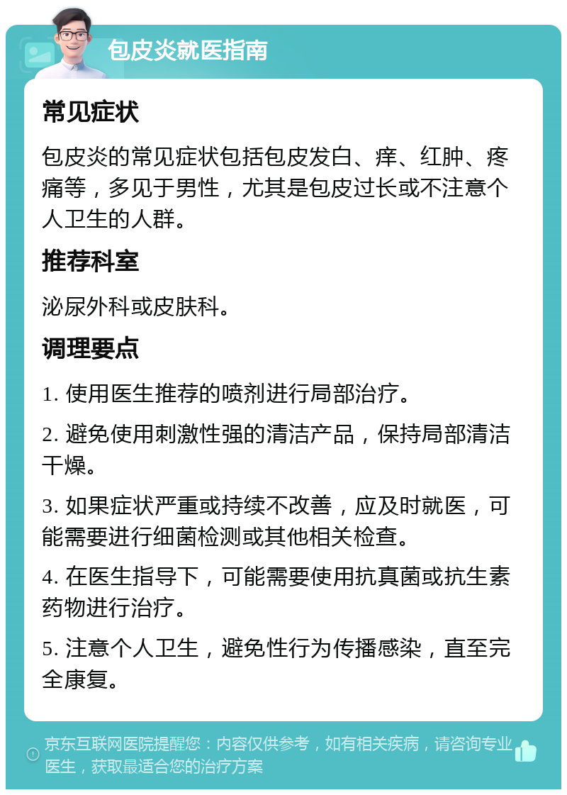 包皮炎就医指南 常见症状 包皮炎的常见症状包括包皮发白、痒、红肿、疼痛等，多见于男性，尤其是包皮过长或不注意个人卫生的人群。 推荐科室 泌尿外科或皮肤科。 调理要点 1. 使用医生推荐的喷剂进行局部治疗。 2. 避免使用刺激性强的清洁产品，保持局部清洁干燥。 3. 如果症状严重或持续不改善，应及时就医，可能需要进行细菌检测或其他相关检查。 4. 在医生指导下，可能需要使用抗真菌或抗生素药物进行治疗。 5. 注意个人卫生，避免性行为传播感染，直至完全康复。