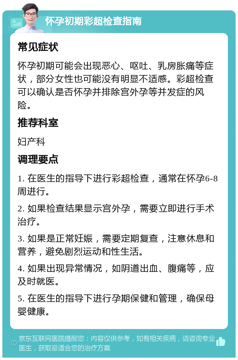 怀孕初期彩超检查指南 常见症状 怀孕初期可能会出现恶心、呕吐、乳房胀痛等症状，部分女性也可能没有明显不适感。彩超检查可以确认是否怀孕并排除宫外孕等并发症的风险。 推荐科室 妇产科 调理要点 1. 在医生的指导下进行彩超检查，通常在怀孕6-8周进行。 2. 如果检查结果显示宫外孕，需要立即进行手术治疗。 3. 如果是正常妊娠，需要定期复查，注意休息和营养，避免剧烈运动和性生活。 4. 如果出现异常情况，如阴道出血、腹痛等，应及时就医。 5. 在医生的指导下进行孕期保健和管理，确保母婴健康。