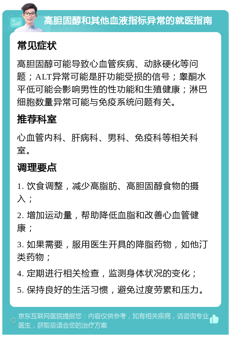 高胆固醇和其他血液指标异常的就医指南 常见症状 高胆固醇可能导致心血管疾病、动脉硬化等问题；ALT异常可能是肝功能受损的信号；睾酮水平低可能会影响男性的性功能和生殖健康；淋巴细胞数量异常可能与免疫系统问题有关。 推荐科室 心血管内科、肝病科、男科、免疫科等相关科室。 调理要点 1. 饮食调整，减少高脂肪、高胆固醇食物的摄入； 2. 增加运动量，帮助降低血脂和改善心血管健康； 3. 如果需要，服用医生开具的降脂药物，如他汀类药物； 4. 定期进行相关检查，监测身体状况的变化； 5. 保持良好的生活习惯，避免过度劳累和压力。