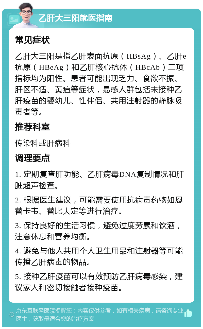 乙肝大三阳就医指南 常见症状 乙肝大三阳是指乙肝表面抗原（HBsAg）、乙肝e抗原（HBeAg）和乙肝核心抗体（HBcAb）三项指标均为阳性。患者可能出现乏力、食欲不振、肝区不适、黄疸等症状，易感人群包括未接种乙肝疫苗的婴幼儿、性伴侣、共用注射器的静脉吸毒者等。 推荐科室 传染科或肝病科 调理要点 1. 定期复查肝功能、乙肝病毒DNA复制情况和肝脏超声检查。 2. 根据医生建议，可能需要使用抗病毒药物如恩替卡韦、替比夫定等进行治疗。 3. 保持良好的生活习惯，避免过度劳累和饮酒，注意休息和营养均衡。 4. 避免与他人共用个人卫生用品和注射器等可能传播乙肝病毒的物品。 5. 接种乙肝疫苗可以有效预防乙肝病毒感染，建议家人和密切接触者接种疫苗。