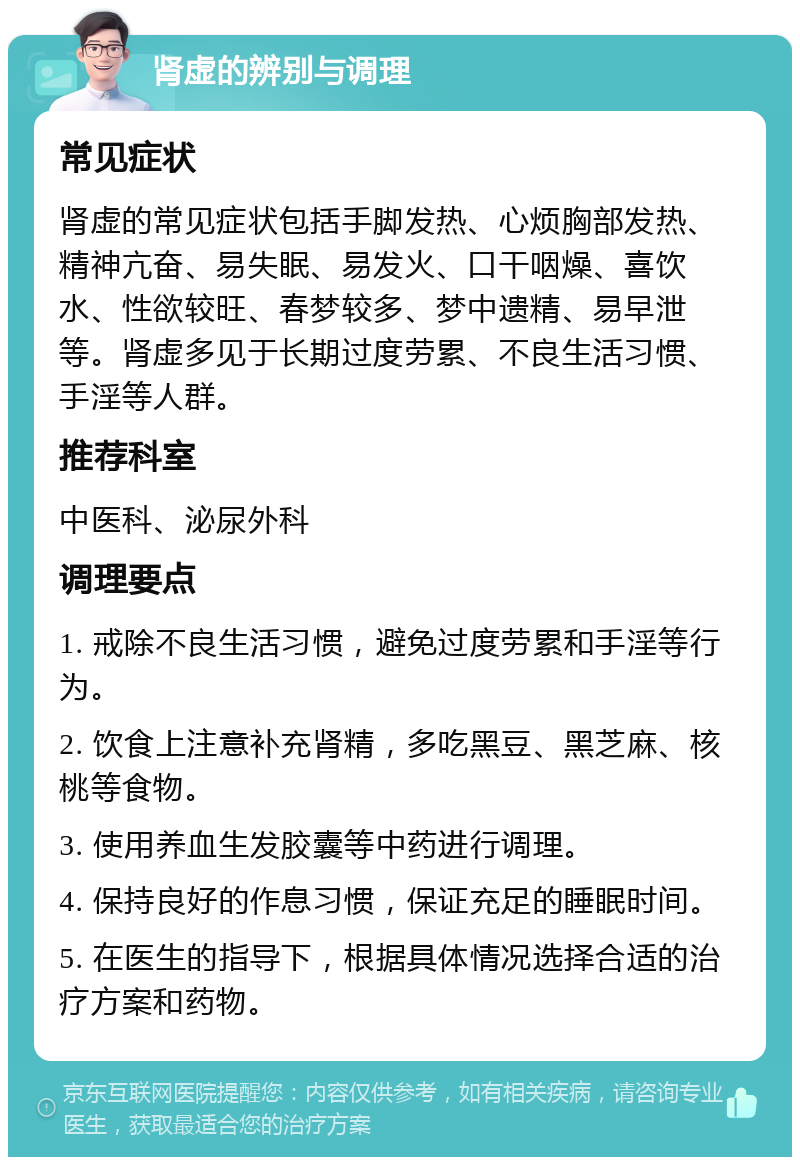 肾虚的辨别与调理 常见症状 肾虚的常见症状包括手脚发热、心烦胸部发热、精神亢奋、易失眠、易发火、口干咽燥、喜饮水、性欲较旺、春梦较多、梦中遗精、易早泄等。肾虚多见于长期过度劳累、不良生活习惯、手淫等人群。 推荐科室 中医科、泌尿外科 调理要点 1. 戒除不良生活习惯，避免过度劳累和手淫等行为。 2. 饮食上注意补充肾精，多吃黑豆、黑芝麻、核桃等食物。 3. 使用养血生发胶囊等中药进行调理。 4. 保持良好的作息习惯，保证充足的睡眠时间。 5. 在医生的指导下，根据具体情况选择合适的治疗方案和药物。