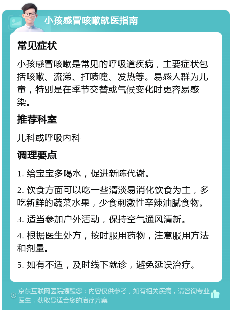 小孩感冒咳嗽就医指南 常见症状 小孩感冒咳嗽是常见的呼吸道疾病，主要症状包括咳嗽、流涕、打喷嚏、发热等。易感人群为儿童，特别是在季节交替或气候变化时更容易感染。 推荐科室 儿科或呼吸内科 调理要点 1. 给宝宝多喝水，促进新陈代谢。 2. 饮食方面可以吃一些清淡易消化饮食为主，多吃新鲜的蔬菜水果，少食刺激性辛辣油腻食物。 3. 适当参加户外活动，保持空气通风清新。 4. 根据医生处方，按时服用药物，注意服用方法和剂量。 5. 如有不适，及时线下就诊，避免延误治疗。