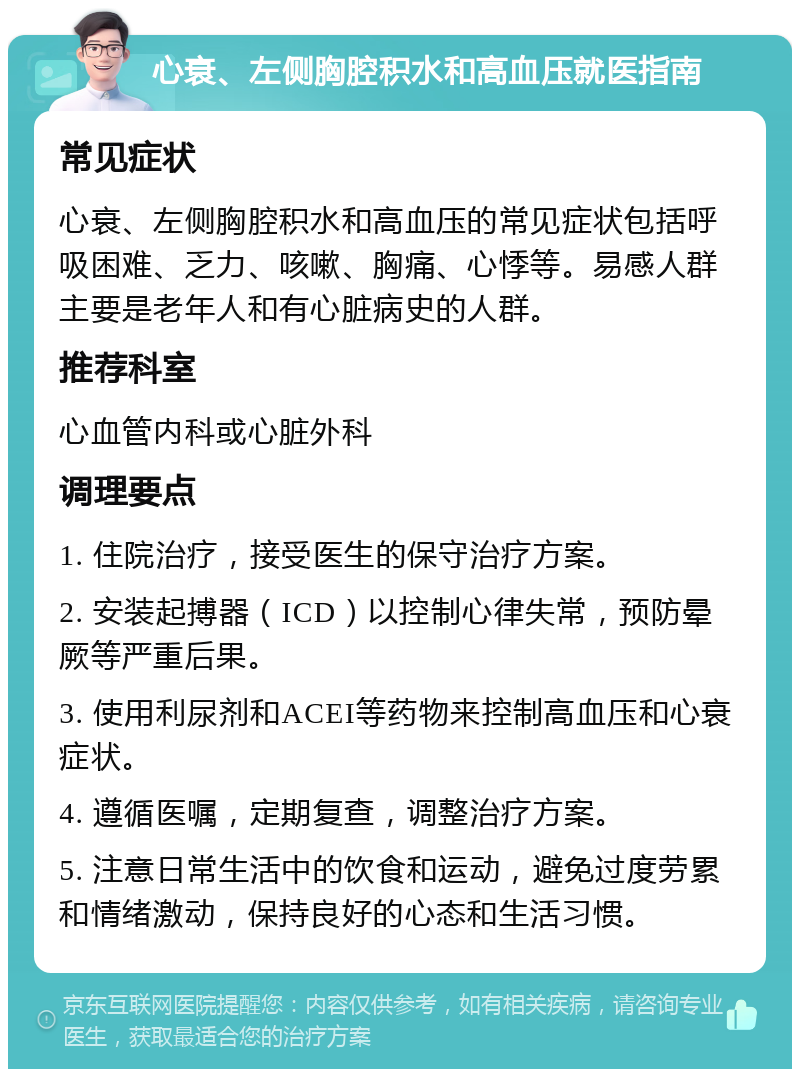 心衰、左侧胸腔积水和高血压就医指南 常见症状 心衰、左侧胸腔积水和高血压的常见症状包括呼吸困难、乏力、咳嗽、胸痛、心悸等。易感人群主要是老年人和有心脏病史的人群。 推荐科室 心血管内科或心脏外科 调理要点 1. 住院治疗，接受医生的保守治疗方案。 2. 安装起搏器（ICD）以控制心律失常，预防晕厥等严重后果。 3. 使用利尿剂和ACEI等药物来控制高血压和心衰症状。 4. 遵循医嘱，定期复查，调整治疗方案。 5. 注意日常生活中的饮食和运动，避免过度劳累和情绪激动，保持良好的心态和生活习惯。