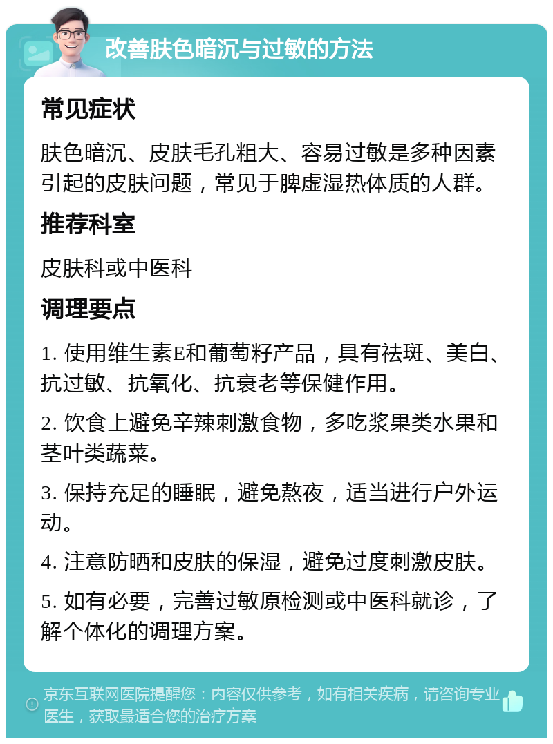 改善肤色暗沉与过敏的方法 常见症状 肤色暗沉、皮肤毛孔粗大、容易过敏是多种因素引起的皮肤问题，常见于脾虚湿热体质的人群。 推荐科室 皮肤科或中医科 调理要点 1. 使用维生素E和葡萄籽产品，具有祛斑、美白、抗过敏、抗氧化、抗衰老等保健作用。 2. 饮食上避免辛辣刺激食物，多吃浆果类水果和茎叶类蔬菜。 3. 保持充足的睡眠，避免熬夜，适当进行户外运动。 4. 注意防晒和皮肤的保湿，避免过度刺激皮肤。 5. 如有必要，完善过敏原检测或中医科就诊，了解个体化的调理方案。