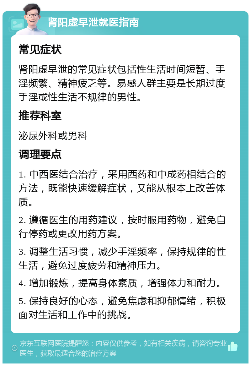 肾阳虚早泄就医指南 常见症状 肾阳虚早泄的常见症状包括性生活时间短暂、手淫频繁、精神疲乏等。易感人群主要是长期过度手淫或性生活不规律的男性。 推荐科室 泌尿外科或男科 调理要点 1. 中西医结合治疗，采用西药和中成药相结合的方法，既能快速缓解症状，又能从根本上改善体质。 2. 遵循医生的用药建议，按时服用药物，避免自行停药或更改用药方案。 3. 调整生活习惯，减少手淫频率，保持规律的性生活，避免过度疲劳和精神压力。 4. 增加锻炼，提高身体素质，增强体力和耐力。 5. 保持良好的心态，避免焦虑和抑郁情绪，积极面对生活和工作中的挑战。