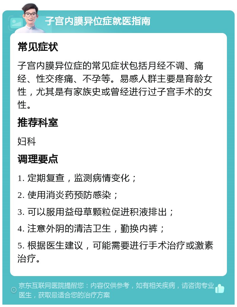 子宫内膜异位症就医指南 常见症状 子宫内膜异位症的常见症状包括月经不调、痛经、性交疼痛、不孕等。易感人群主要是育龄女性，尤其是有家族史或曾经进行过子宫手术的女性。 推荐科室 妇科 调理要点 1. 定期复查，监测病情变化； 2. 使用消炎药预防感染； 3. 可以服用益母草颗粒促进积液排出； 4. 注意外阴的清洁卫生，勤换内裤； 5. 根据医生建议，可能需要进行手术治疗或激素治疗。