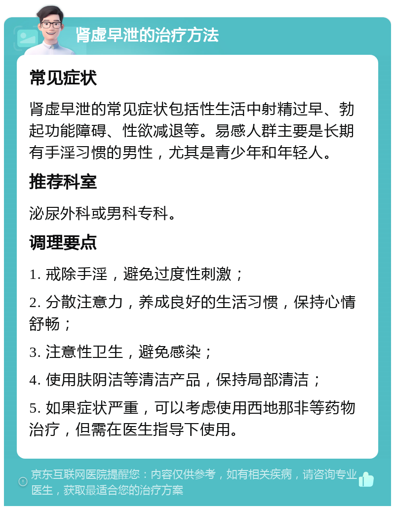 肾虚早泄的治疗方法 常见症状 肾虚早泄的常见症状包括性生活中射精过早、勃起功能障碍、性欲减退等。易感人群主要是长期有手淫习惯的男性，尤其是青少年和年轻人。 推荐科室 泌尿外科或男科专科。 调理要点 1. 戒除手淫，避免过度性刺激； 2. 分散注意力，养成良好的生活习惯，保持心情舒畅； 3. 注意性卫生，避免感染； 4. 使用肤阴洁等清洁产品，保持局部清洁； 5. 如果症状严重，可以考虑使用西地那非等药物治疗，但需在医生指导下使用。