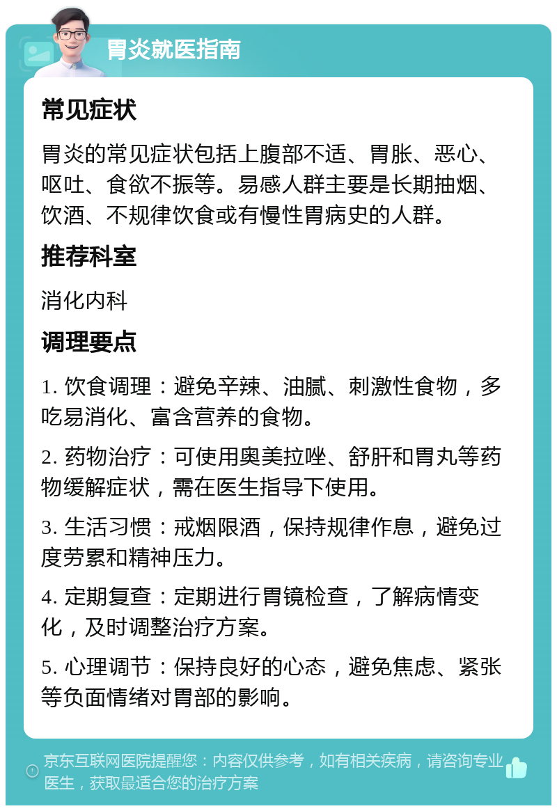 胃炎就医指南 常见症状 胃炎的常见症状包括上腹部不适、胃胀、恶心、呕吐、食欲不振等。易感人群主要是长期抽烟、饮酒、不规律饮食或有慢性胃病史的人群。 推荐科室 消化内科 调理要点 1. 饮食调理：避免辛辣、油腻、刺激性食物，多吃易消化、富含营养的食物。 2. 药物治疗：可使用奥美拉唑、舒肝和胃丸等药物缓解症状，需在医生指导下使用。 3. 生活习惯：戒烟限酒，保持规律作息，避免过度劳累和精神压力。 4. 定期复查：定期进行胃镜检查，了解病情变化，及时调整治疗方案。 5. 心理调节：保持良好的心态，避免焦虑、紧张等负面情绪对胃部的影响。