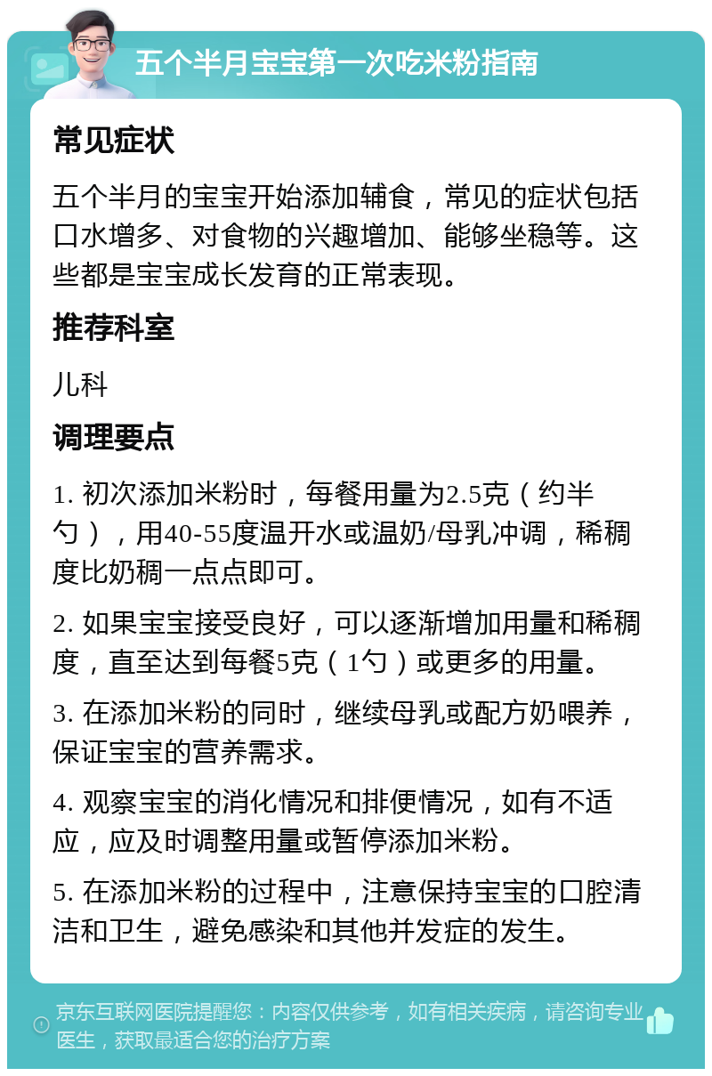 五个半月宝宝第一次吃米粉指南 常见症状 五个半月的宝宝开始添加辅食，常见的症状包括口水增多、对食物的兴趣增加、能够坐稳等。这些都是宝宝成长发育的正常表现。 推荐科室 儿科 调理要点 1. 初次添加米粉时，每餐用量为2.5克（约半勺），用40-55度温开水或温奶/母乳冲调，稀稠度比奶稠一点点即可。 2. 如果宝宝接受良好，可以逐渐增加用量和稀稠度，直至达到每餐5克（1勺）或更多的用量。 3. 在添加米粉的同时，继续母乳或配方奶喂养，保证宝宝的营养需求。 4. 观察宝宝的消化情况和排便情况，如有不适应，应及时调整用量或暂停添加米粉。 5. 在添加米粉的过程中，注意保持宝宝的口腔清洁和卫生，避免感染和其他并发症的发生。