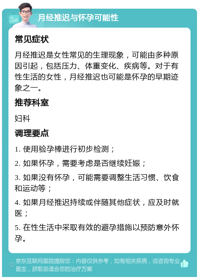 月经推迟与怀孕可能性 常见症状 月经推迟是女性常见的生理现象，可能由多种原因引起，包括压力、体重变化、疾病等。对于有性生活的女性，月经推迟也可能是怀孕的早期迹象之一。 推荐科室 妇科 调理要点 1. 使用验孕棒进行初步检测； 2. 如果怀孕，需要考虑是否继续妊娠； 3. 如果没有怀孕，可能需要调整生活习惯、饮食和运动等； 4. 如果月经推迟持续或伴随其他症状，应及时就医； 5. 在性生活中采取有效的避孕措施以预防意外怀孕。