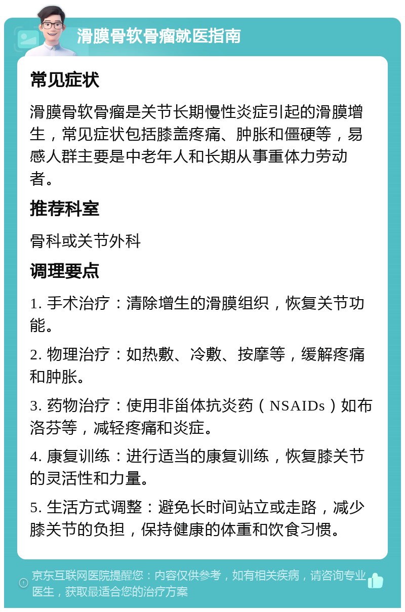 滑膜骨软骨瘤就医指南 常见症状 滑膜骨软骨瘤是关节长期慢性炎症引起的滑膜增生，常见症状包括膝盖疼痛、肿胀和僵硬等，易感人群主要是中老年人和长期从事重体力劳动者。 推荐科室 骨科或关节外科 调理要点 1. 手术治疗：清除增生的滑膜组织，恢复关节功能。 2. 物理治疗：如热敷、冷敷、按摩等，缓解疼痛和肿胀。 3. 药物治疗：使用非甾体抗炎药（NSAIDs）如布洛芬等，减轻疼痛和炎症。 4. 康复训练：进行适当的康复训练，恢复膝关节的灵活性和力量。 5. 生活方式调整：避免长时间站立或走路，减少膝关节的负担，保持健康的体重和饮食习惯。